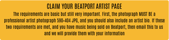 CLAIM YOUR BEATPORT ARTIST PAGE The requirements are basic but still very important. First, the photograph MUST BE a professional artist photograph 590×404 JPG, and you should also include an artist bio. If these two requirements are met, and you have music being sold on Beatport, then email this to us and we will provide them with your information